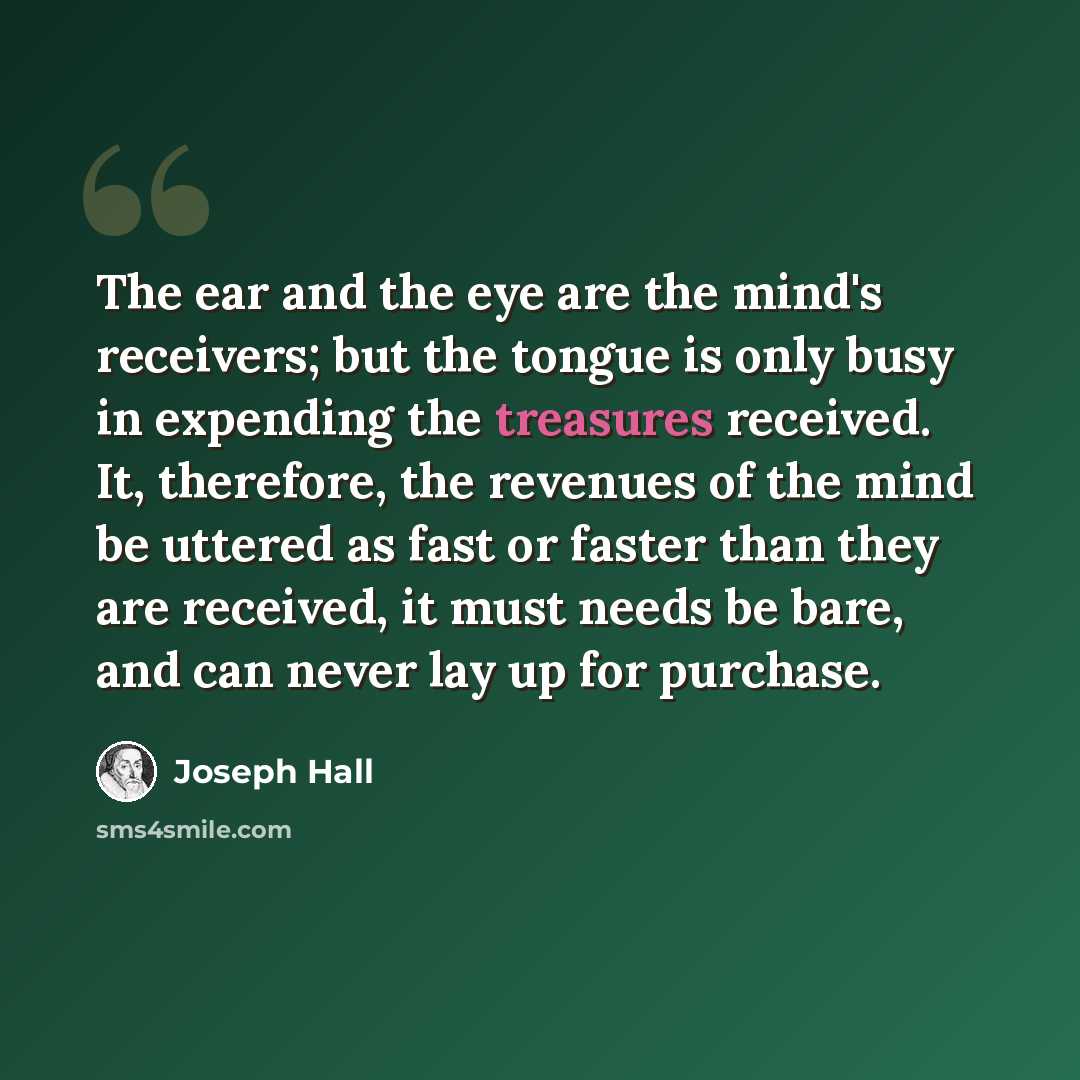 “The ear and the eye are the mind's receivers; but the tongue is only busy in expending the treasures received. It, therefore, the revenues of the mind be uttered as fast or faster than they are received, it must needs be bare, and can never lay up for purchase.” quote by Joseph Hall