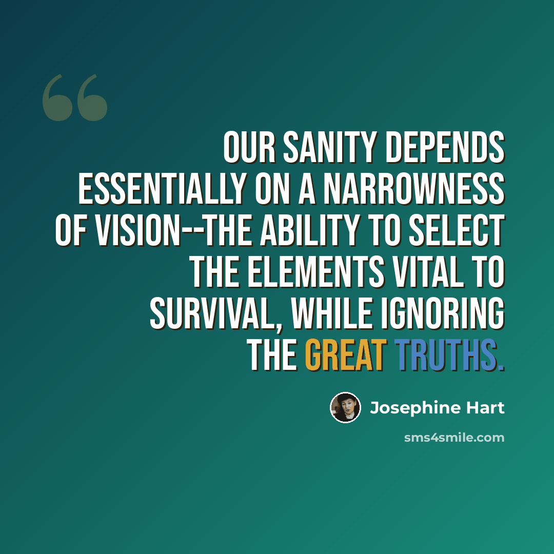 “Our sanity depends essentially on a narrowness of vision--the ability to select the elements vital to survival, while ignoring the great truths.” quote by Josephine Hart