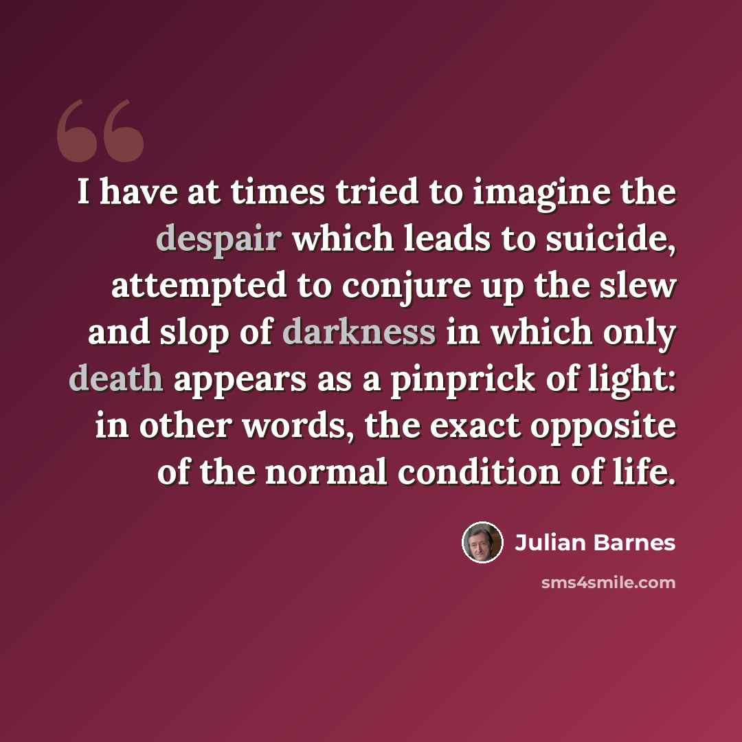 “I have at times tried to imagine the despair which leads to suicide, attempted to conjure up the slew and slop of darkness in which only death appears as a pinprick of light: in other words, the exact opposite of the normal condition of life.” quote by Julian Barnes