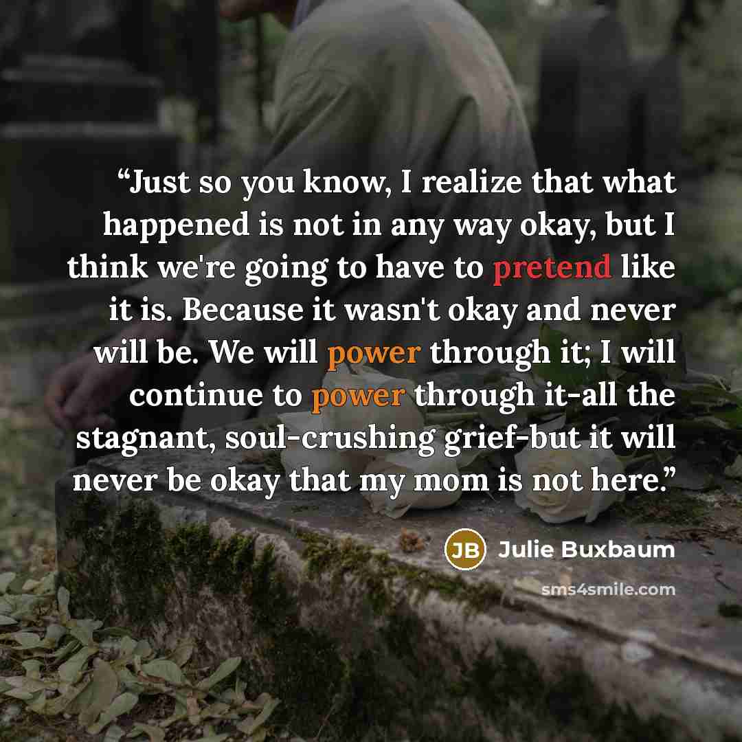 “Just so you know, I realize that what happened is not in any way okay, but I think we're going to have to pretend like it is. Because it wasn't okay and never will be. We will power through it; I will continue to power through it-all the stagnant, soul-crushing grief-but it will never be okay that…” quote by Julie Buxbaum