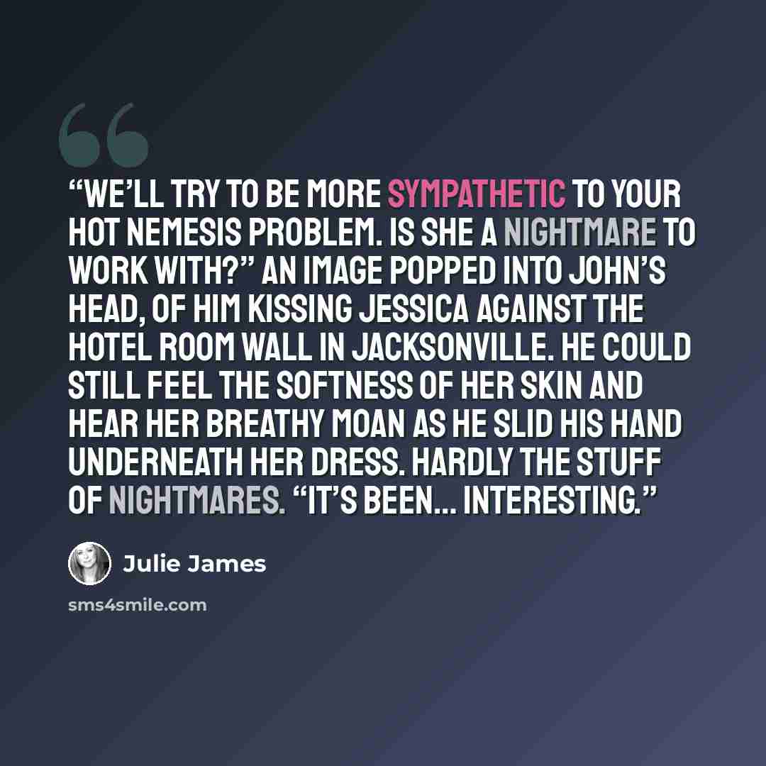 “We’ll try to be more sympathetic to your hot nemesis problem. Is she a nightmare to work with?” An image popped into John’s head, of him kissing Jessica against the hotel room wall in Jacksonville. He could still feel the softness of her skin and hear her breathy moan as he slid his hand…” quote by Julie James