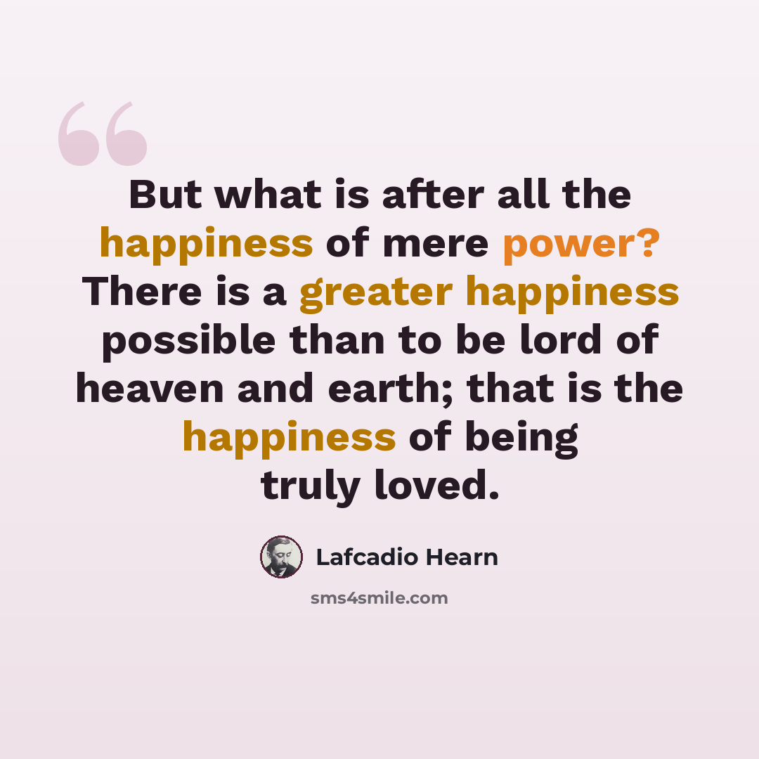 “But what is after all the happiness of mere power? There is a greater happiness possible than to be lord of heaven and earth; that is the happiness of being truly loved.” quote by Lafcadio Hearn