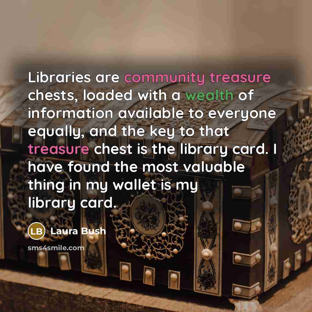 “Libraries are community treasure chests, loaded with a wealth of information available to everyone equally, and the key to that treasure chest is the library card. I have found the most valuable thing in my wallet is my library card.” quote by Laura Bush