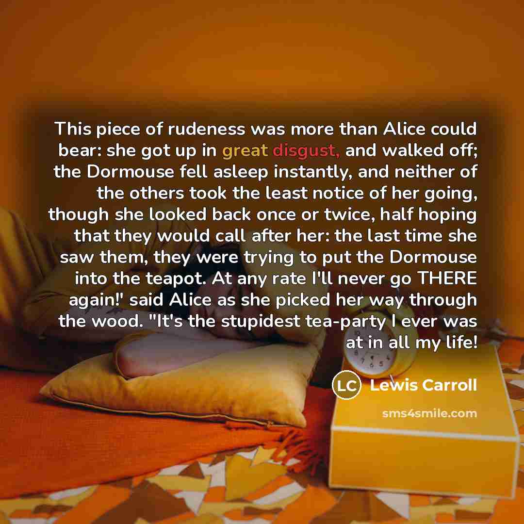 “This piece of rudeness was more than Alice could bear: she got up in great disgust, and walked off; the Dormouse fell asleep instantly, and neither of the others took the least notice of her going, though she looked back once or twice, half hoping that they would call after her: the last time she…” quote by Lewis Carroll