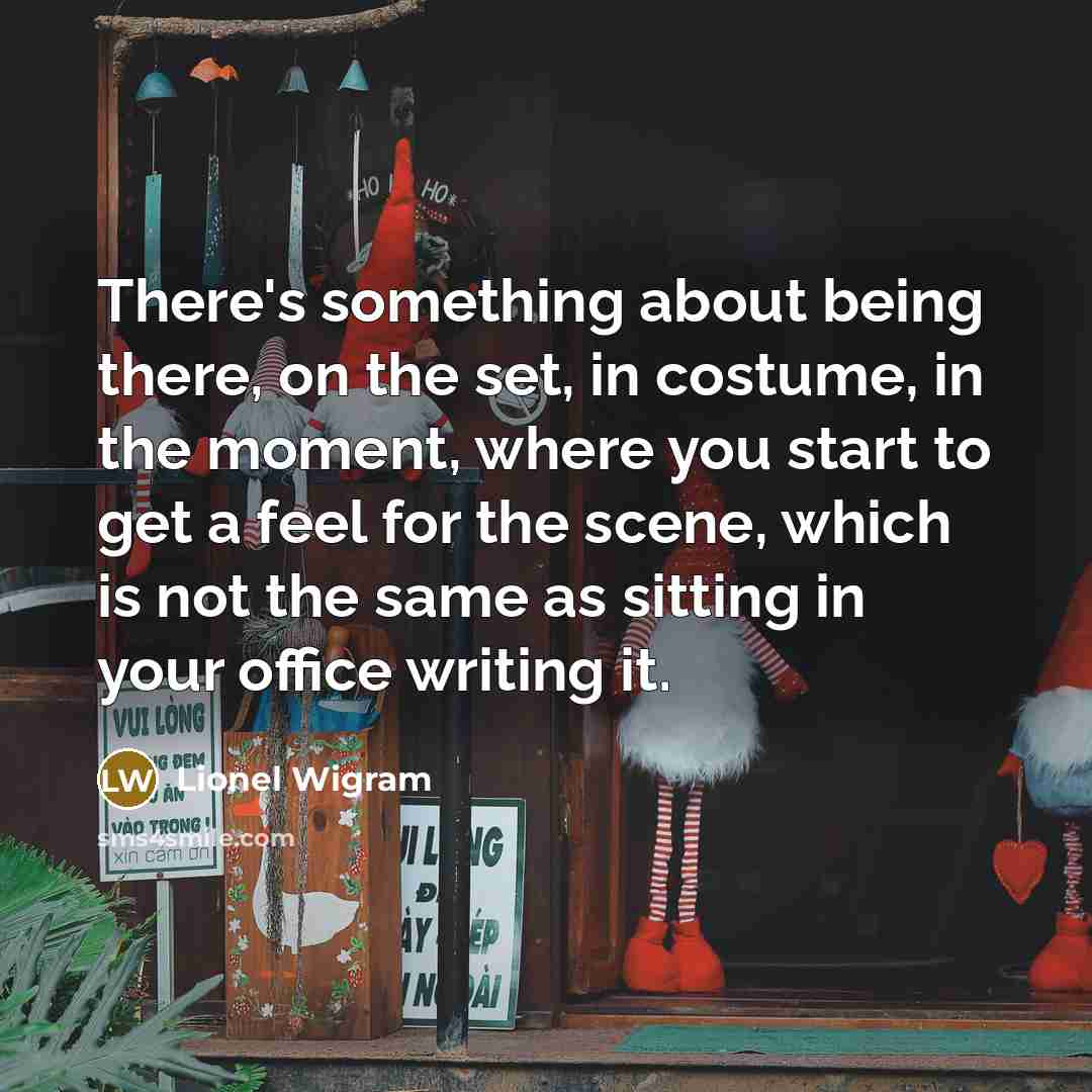 “There's something about being there, on the set, in costume, in the moment, where you start to get a feel for the scene, which is not the same as sitting in your office writing it.” quote by Lionel Wigram