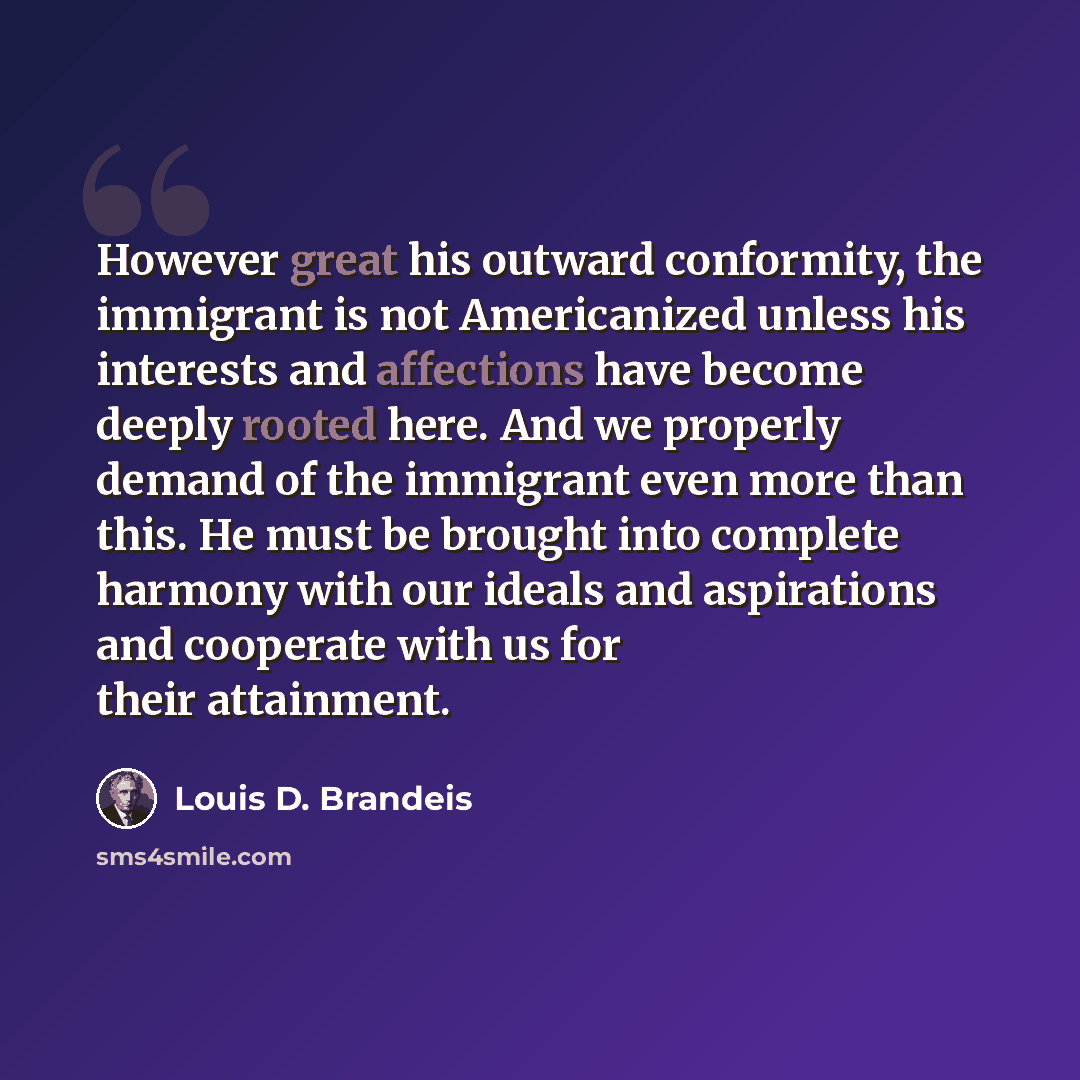 “However great his outward conformity, the immigrant is not Americanized unless his interests and affections have become deeply rooted here. And we properly demand of the immigrant even more than this. He must be brought into complete harmony with our ideals and aspirations and cooperate with us…” quote by Louis D. Brandeis