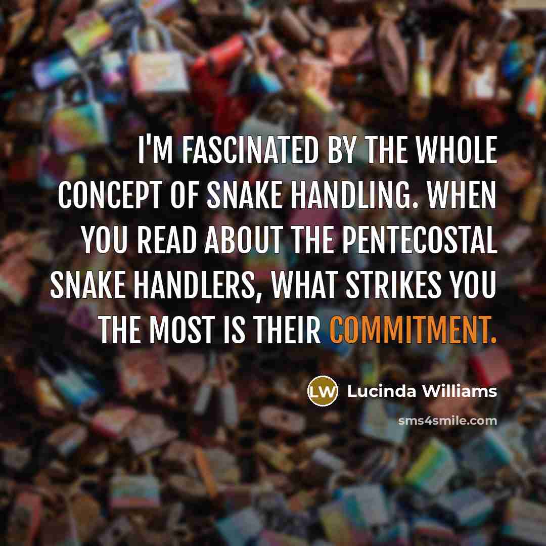 “I'm fascinated by the whole concept of snake handling. When you read about the Pentecostal snake handlers, what strikes you the most is their commitment.” quote by Lucinda Williams