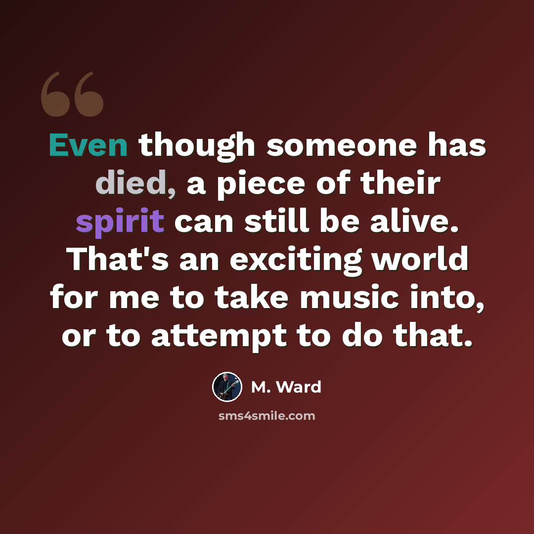 “Even though someone has died, a piece of their spirit can still be alive. That's an exciting world for me to take music into, or to attempt to do that.” quote by M. Ward
