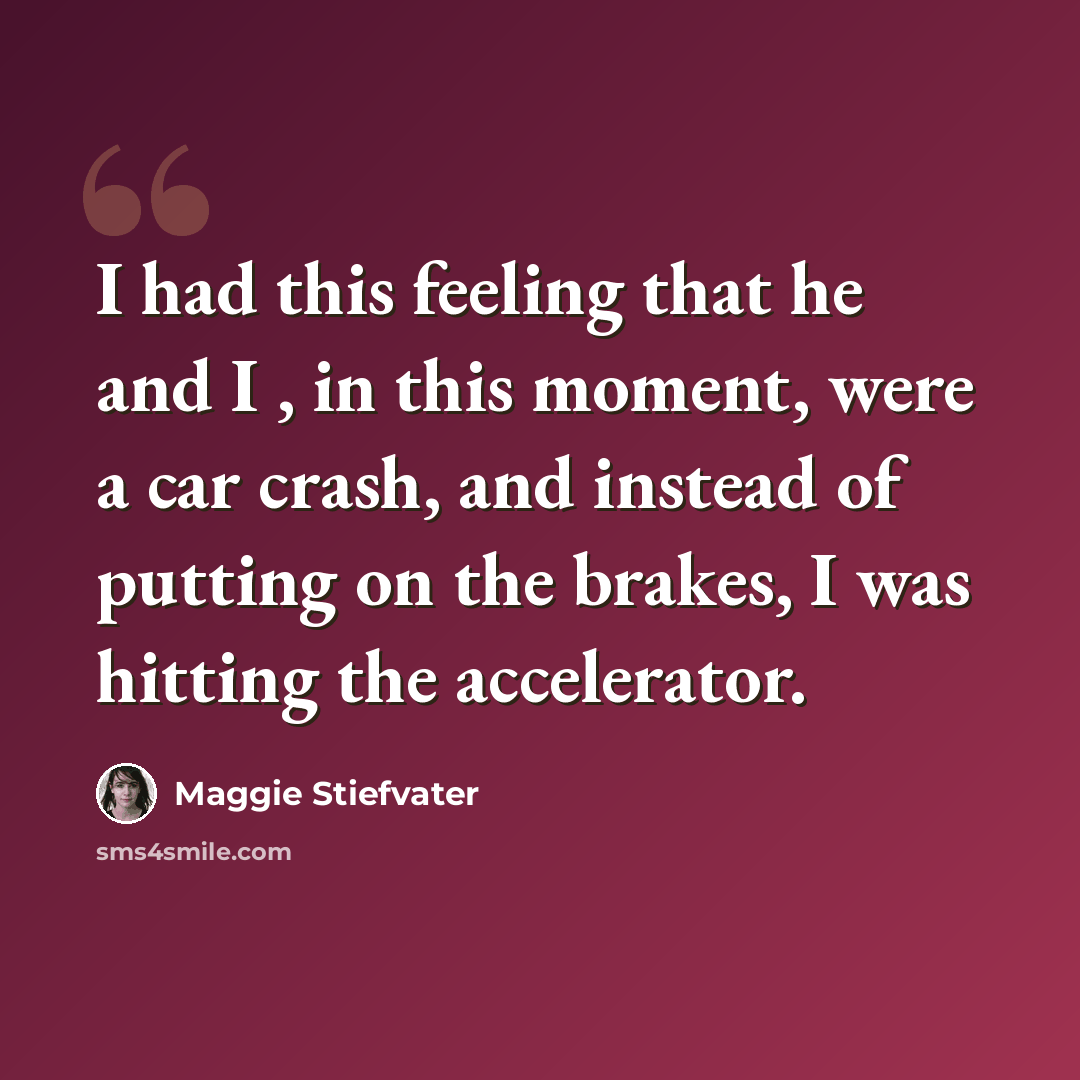 “I had this feeling that he and I , in this moment, were a car crash, and instead of putting on the brakes, I was hitting the accelerator.” quote by Maggie Stiefvater