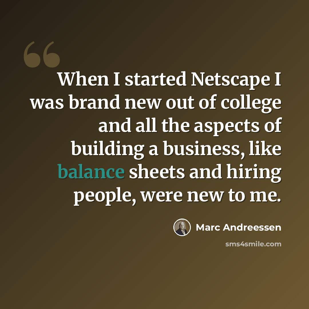 “When I started Netscape I was brand new out of college and all the aspects of building a business, like balance sheets and hiring people, were new to me.” quote by Marc Andreessen