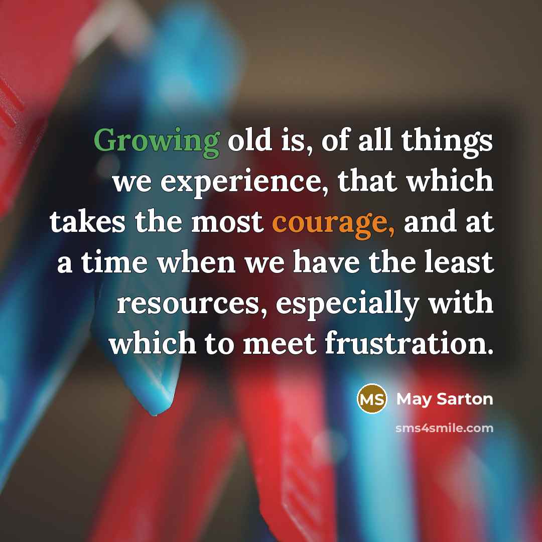 “Growing old is, of all things we experience, that which takes the most courage, and at a time when we have the least resources, especially with which to meet frustration.” quote by May Sarton