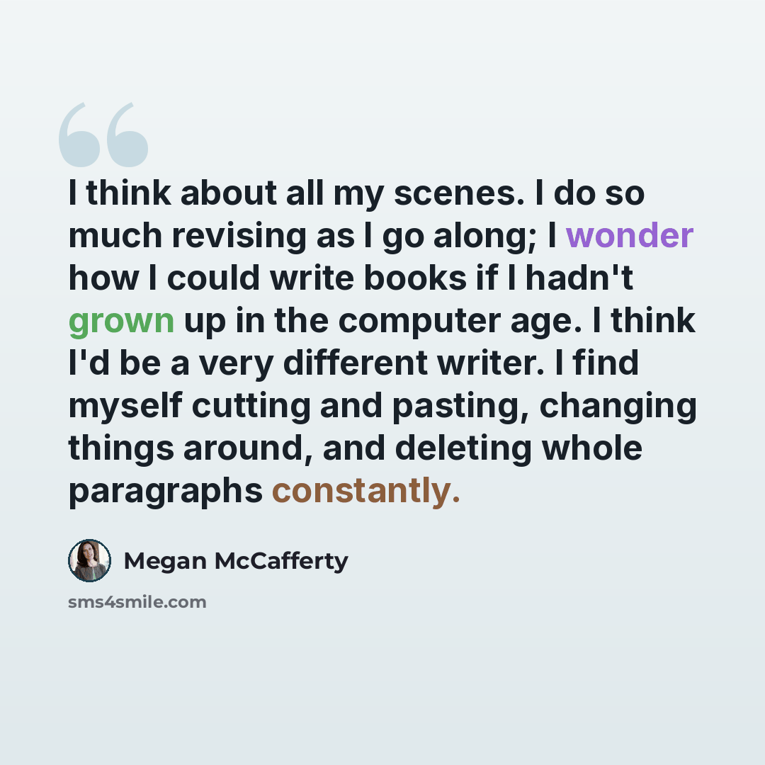 “I think about all my scenes. I do so much revising as I go along; I wonder how I could write books if I hadn't grown up in the computer age. I think I'd be a very different writer. I find myself cutting and pasting, changing things around, and deleting whole paragraphs constantly.” quote by Megan McCafferty