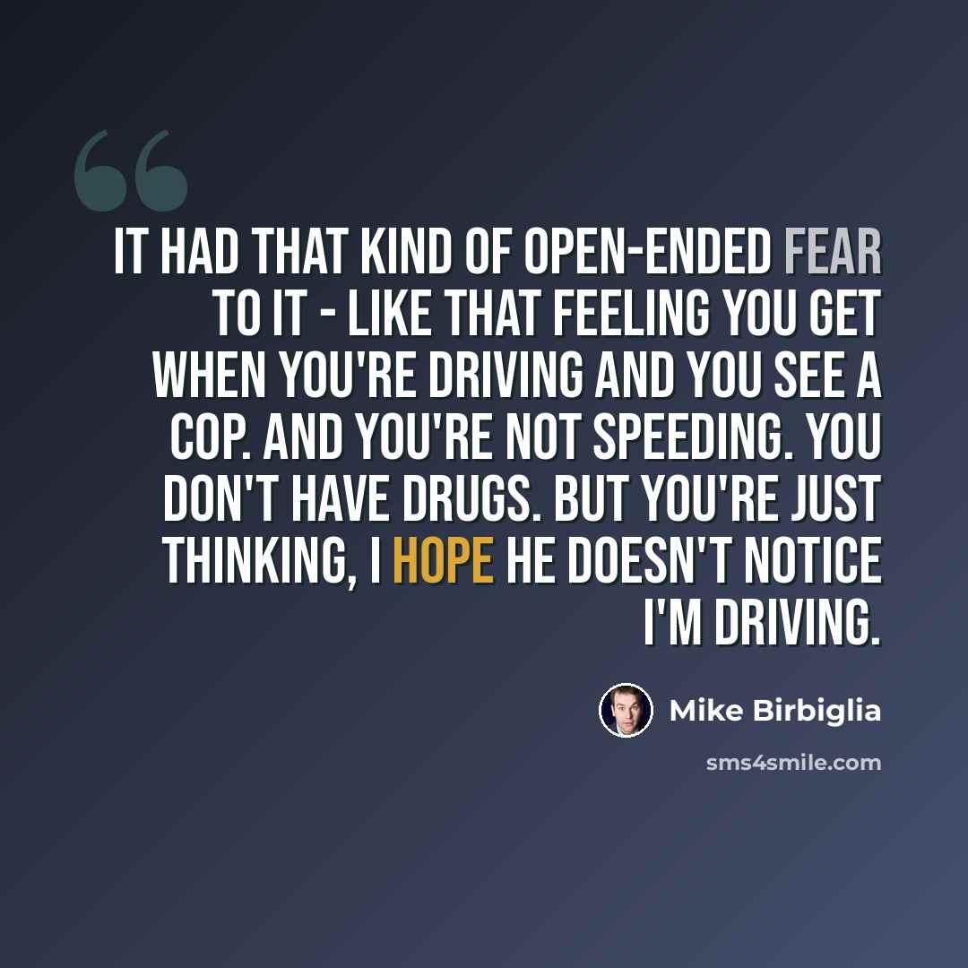 “It had that kind of open-ended fear to it - like that feeling you get when you're driving and you see a cop. And you're not speeding. You don't have drugs. But you're just thinking, I hope he doesn't notice I'm driving.” quote by Mike Birbiglia