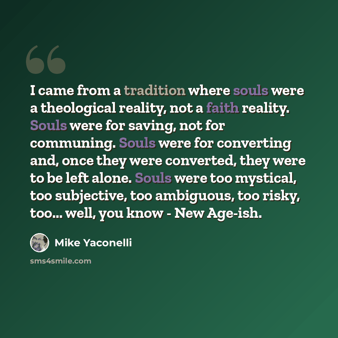 “I came from a tradition where souls were a theological reality, not a faith reality. Souls were for saving, not for communing. Souls were for converting and, once they were converted, they were to be left alone. Souls were too mystical, too subjective, too ambiguous, too risky, too... well, you…” quote by Mike Yaconelli
