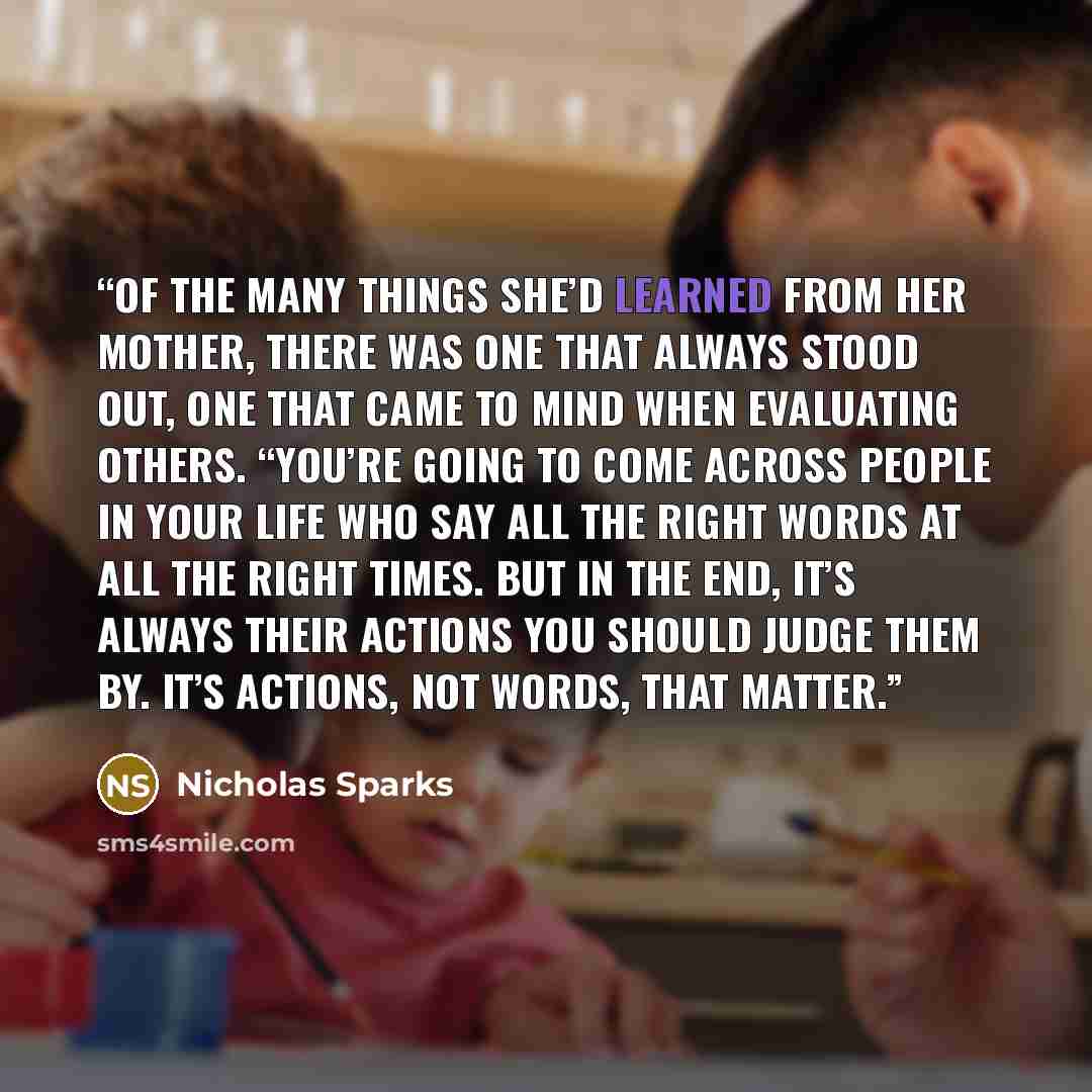 “Of the many things she’d learned from her mother, there was one that always stood out, one that came to mind when evaluating others. “You’re going to come across people in your life who say all the right words at all the right times. But in the end, it’s always their actions you should judge them…” quote by Nicholas Sparks