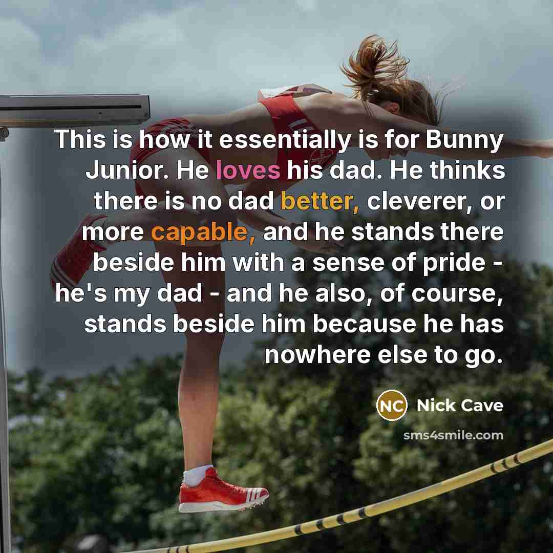 “This is how it essentially is for Bunny Junior. He loves his dad. He thinks there is no dad better, cleverer, or more capable, and he stands there beside him with a sense of pride - he's my dad - and he also, of course, stands beside him because he has nowhere else to go.” quote by Nick Cave