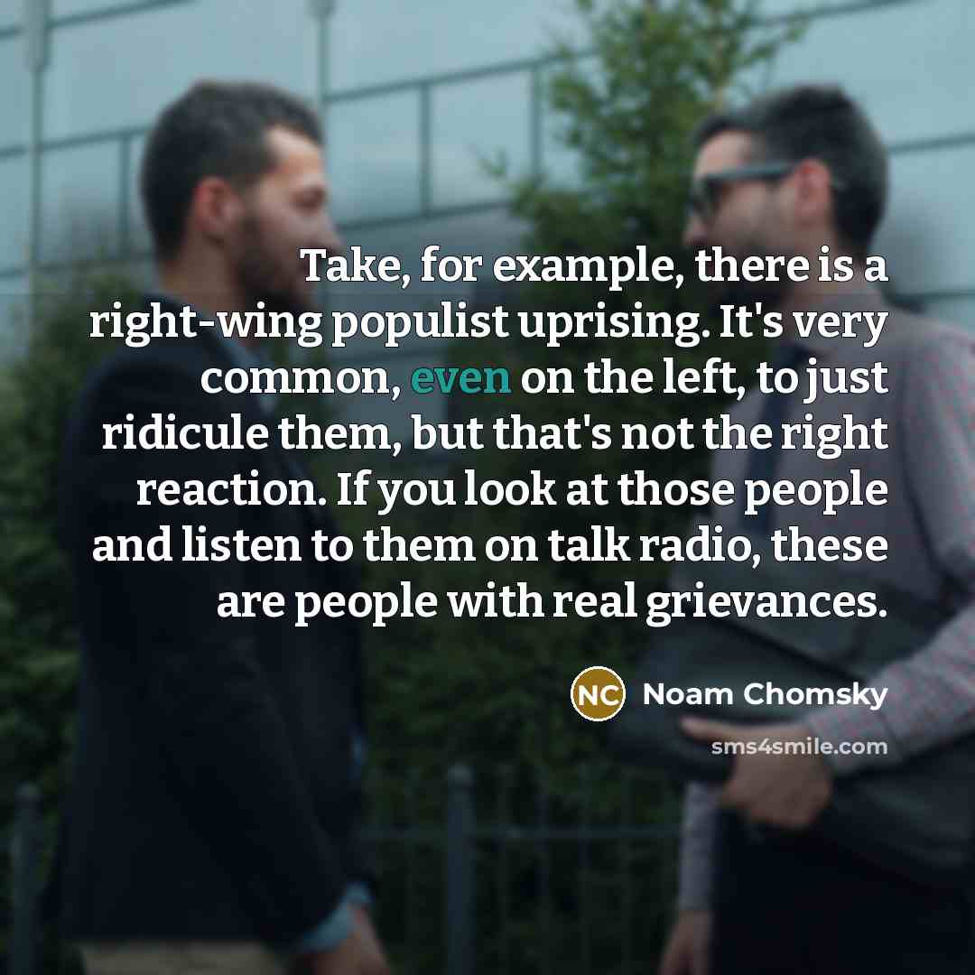 “Take, for example, there is a right-wing populist uprising. It's very common, even on the left, to just ridicule them, but that's not the right reaction. If you look at those people and listen to them on talk radio, these are people with real grievances.” quote by Noam Chomsky