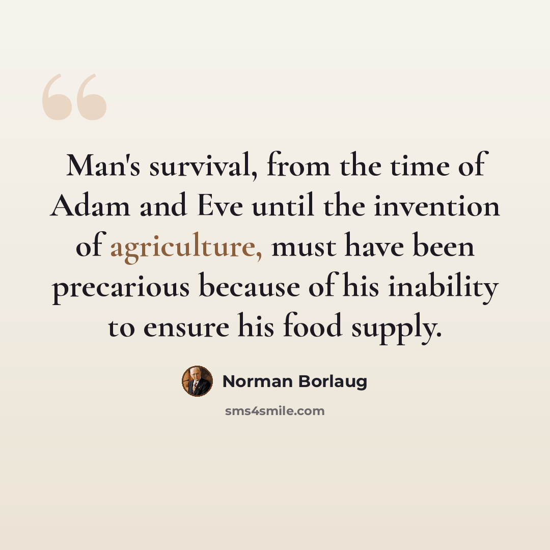 “Man's survival, from the time of Adam and Eve until the invention of agriculture, must have been precarious because of his inability to ensure his food supply.” quote by Norman Borlaug