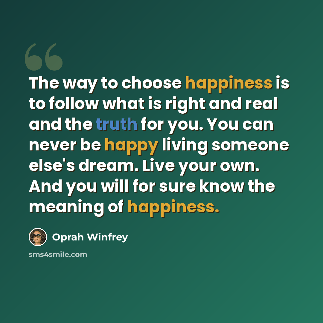 “The way to choose happiness is to follow what is right and real and the truth for you. You can never be happy living someone else's dream. Live your own. And you will for sure know the meaning of happiness.” quote by Oprah Winfrey