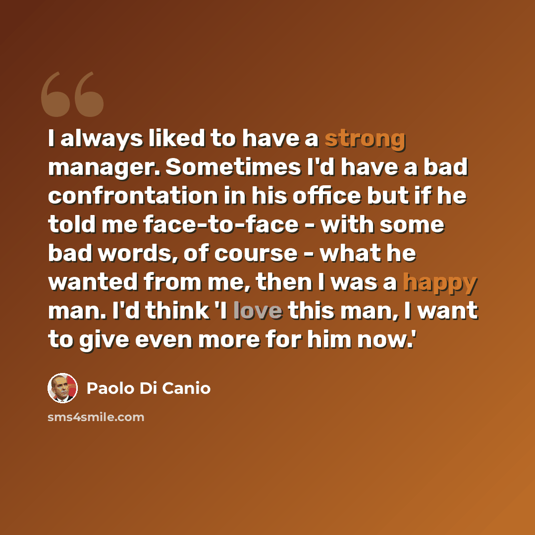 “I always liked to have a strong manager. Sometimes I'd have a bad confrontation in his office but if he told me face-to-face - with some bad words, of course - what he wanted from me, then I was a happy man. I'd think 'I love this man, I want to give even more for him now.'” quote by Paolo di Canio