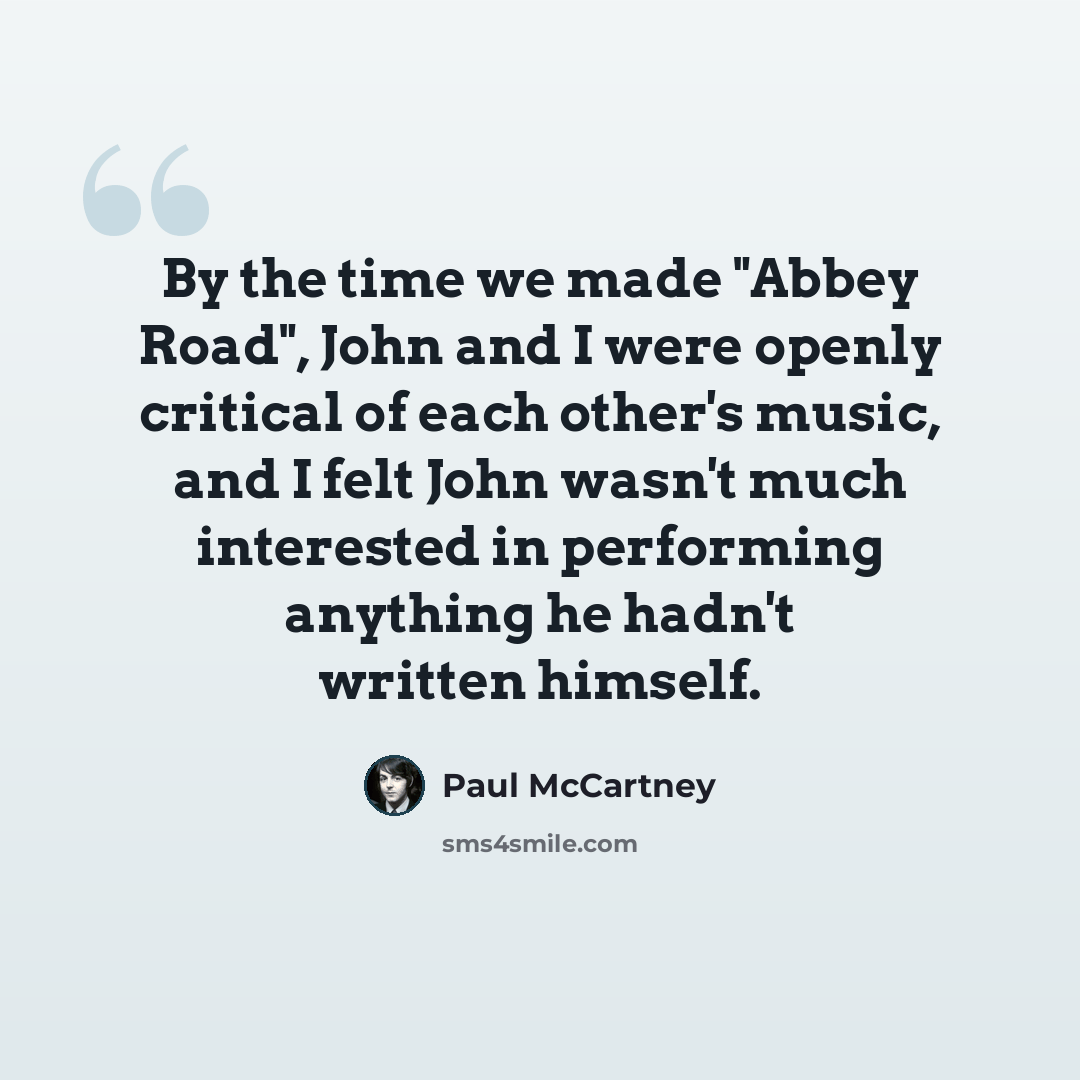 “By the time we made "Abbey Road", John and I were openly critical of each other's music, and I felt John wasn't much interested in performing anything he hadn't written himself.” quote by Paul McCartney