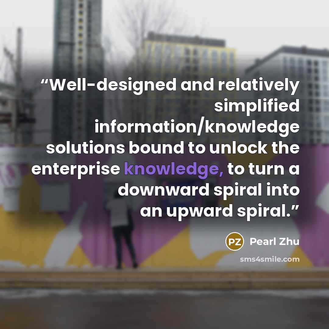 “Well-designed and relatively simplified information/knowledge solutions bound to unlock the enterprise knowledge, to turn a downward spiral into an upward spiral.” quote by Pearl Zhu