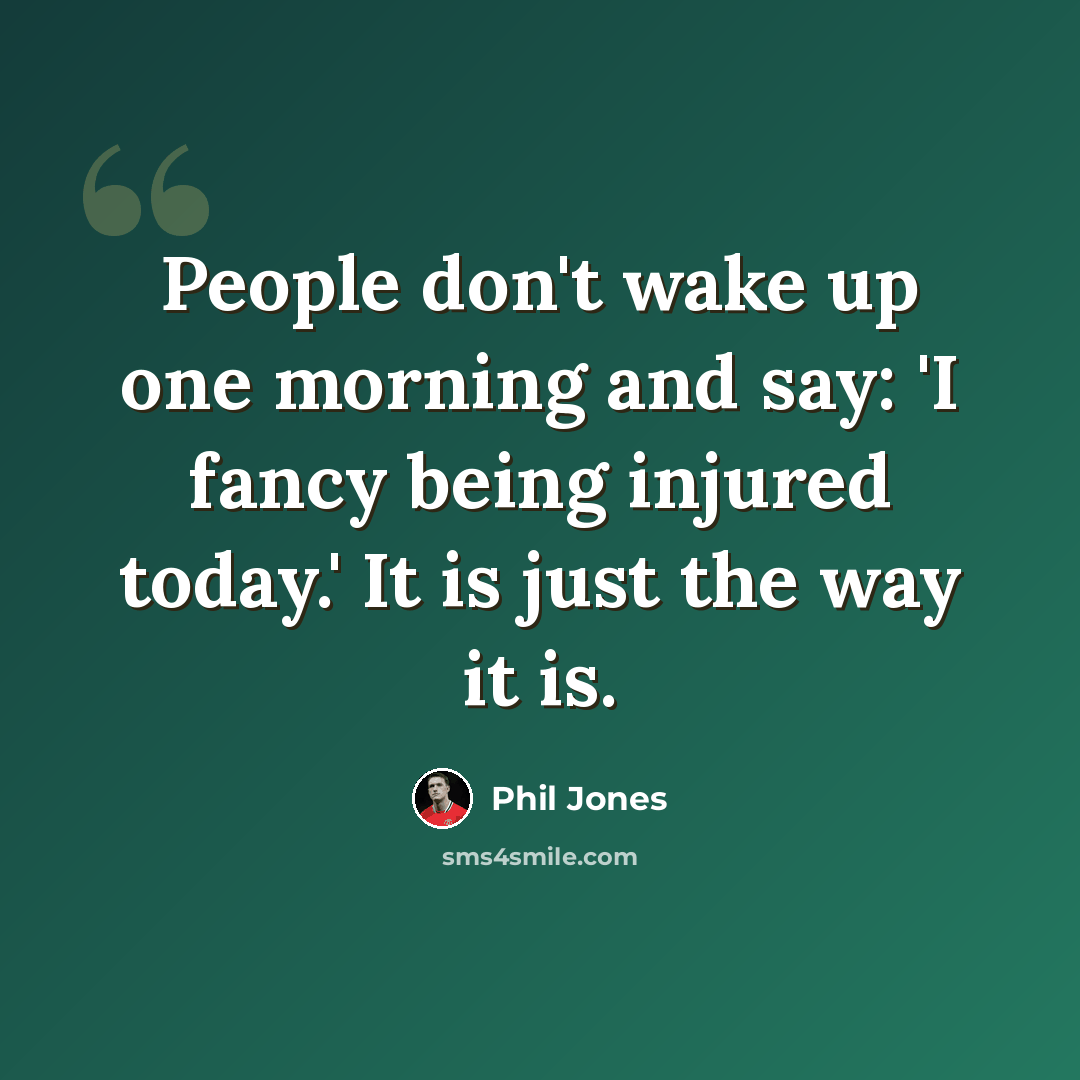 “People don't wake up one morning and say: 'I fancy being injured today.' It is just the way it is.” quote by Phil Jones