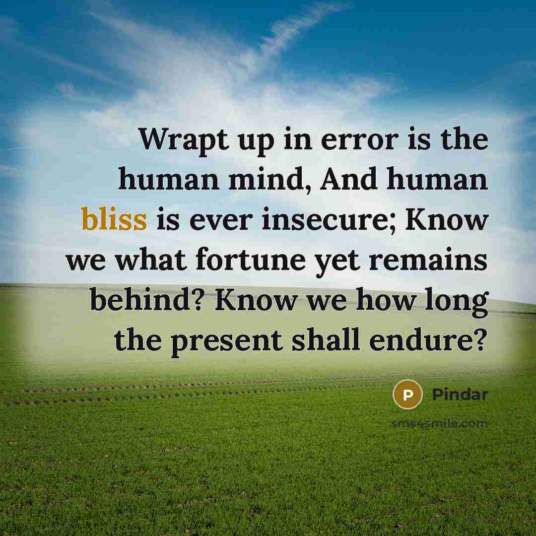 “Wrapt up in error is the human mind, And human bliss is ever insecure; Know we what fortune yet remains behind? Know we how long the present shall endure?” quote by Pindar