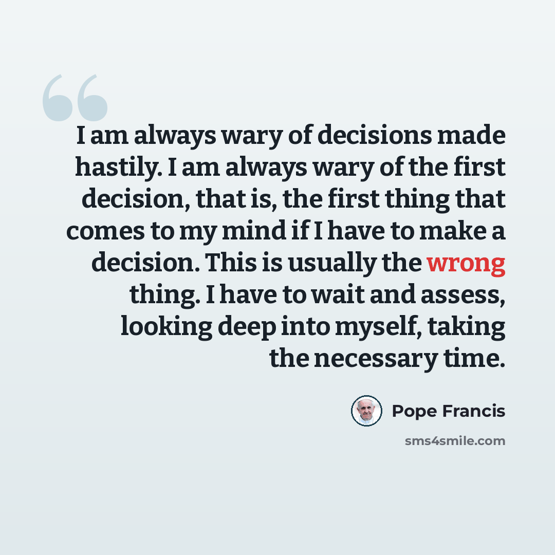 “I am always wary of decisions made hastily. I am always wary of the first decision, that is, the first thing that comes to my mind if I have to make a decision. This is usually the wrong thing. I have to wait and assess, looking deep into myself, taking the necessary time.” quote by Pope Francis