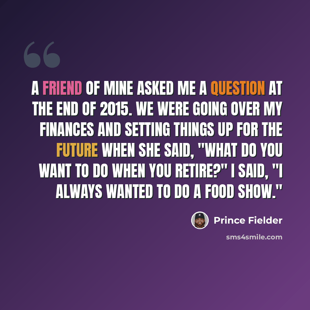“A friend of mine asked me a question at the end of 2015. We were going over my finances and setting things up for the future when she said, "What do you want to do when you retire?" I said, "I always wanted to do a food show."” quote by Prince Fielder
