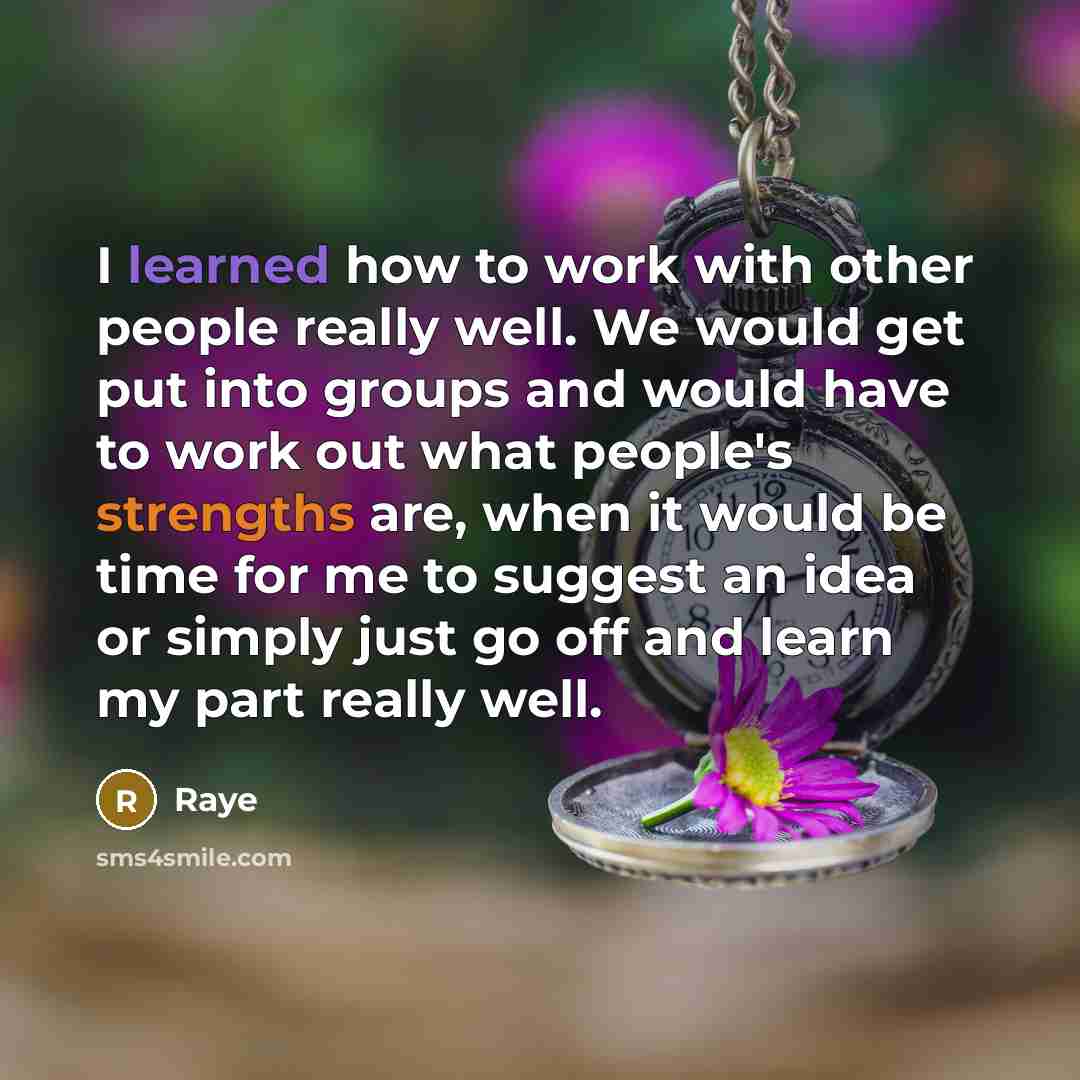 “I learned how to work with other people really well. We would get put into groups and would have to work out what people's strengths are, when it would be time for me to suggest an idea or simply just go off and learn my part really well.” quote by Raye