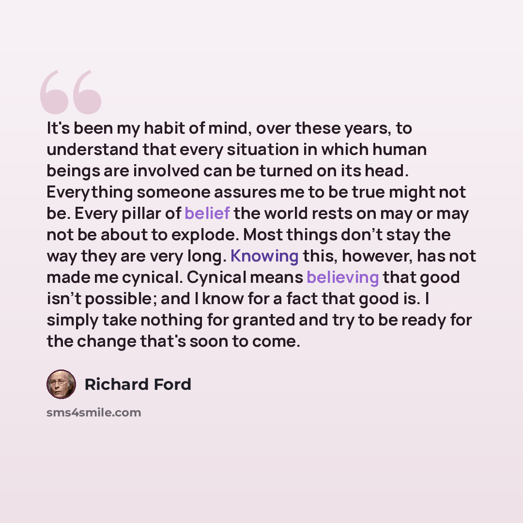 “It's been my habit of mind, over these years, to understand that every situation in which human beings are involved can be turned on its head. Everything someone assures me to be true might not be. Every pillar of belief the world rests on may or may not be about to explode. Most things don't stay…” quote by Richard Ford