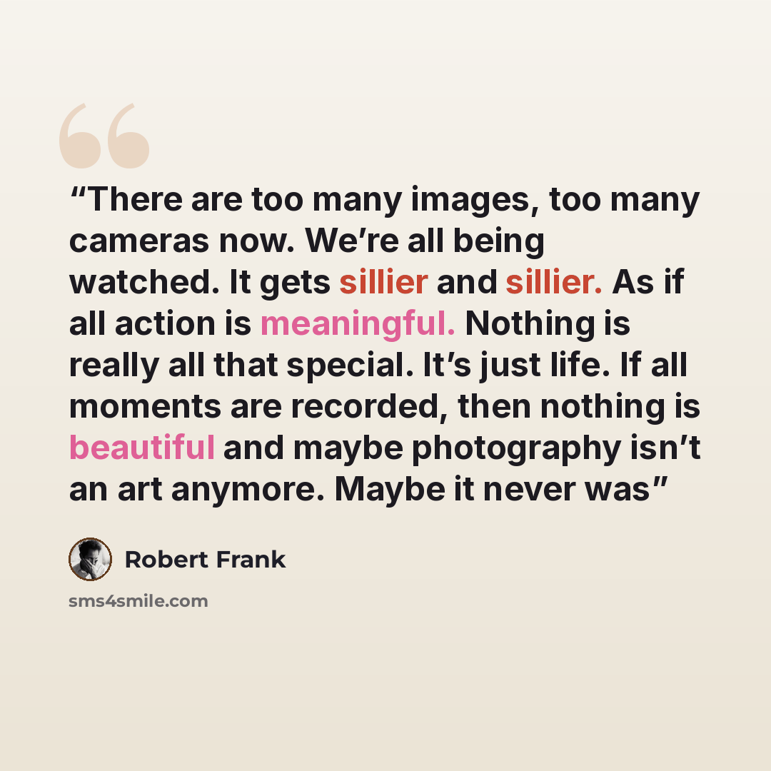 “There are too many images, too many cameras now. We’re all being watched. It gets sillier and sillier. As if all action is meaningful. Nothing is really all that special. It’s just life. If all moments are recorded, then nothing is beautiful and maybe photography isn’t an art anymore. Maybe it…” quote by Robert Frank