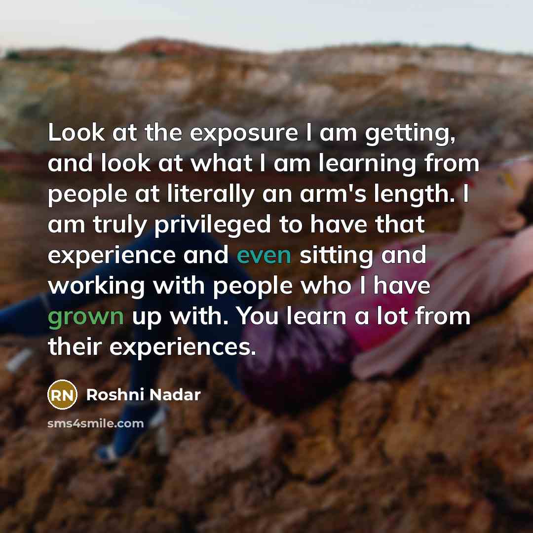 “Look at the exposure I am getting, and look at what I am learning from people at literally an arm's length. I am truly privileged to have that experience and even sitting and working with people who I have grown up with. You learn a lot from their experiences.” quote by Roshni Nadar