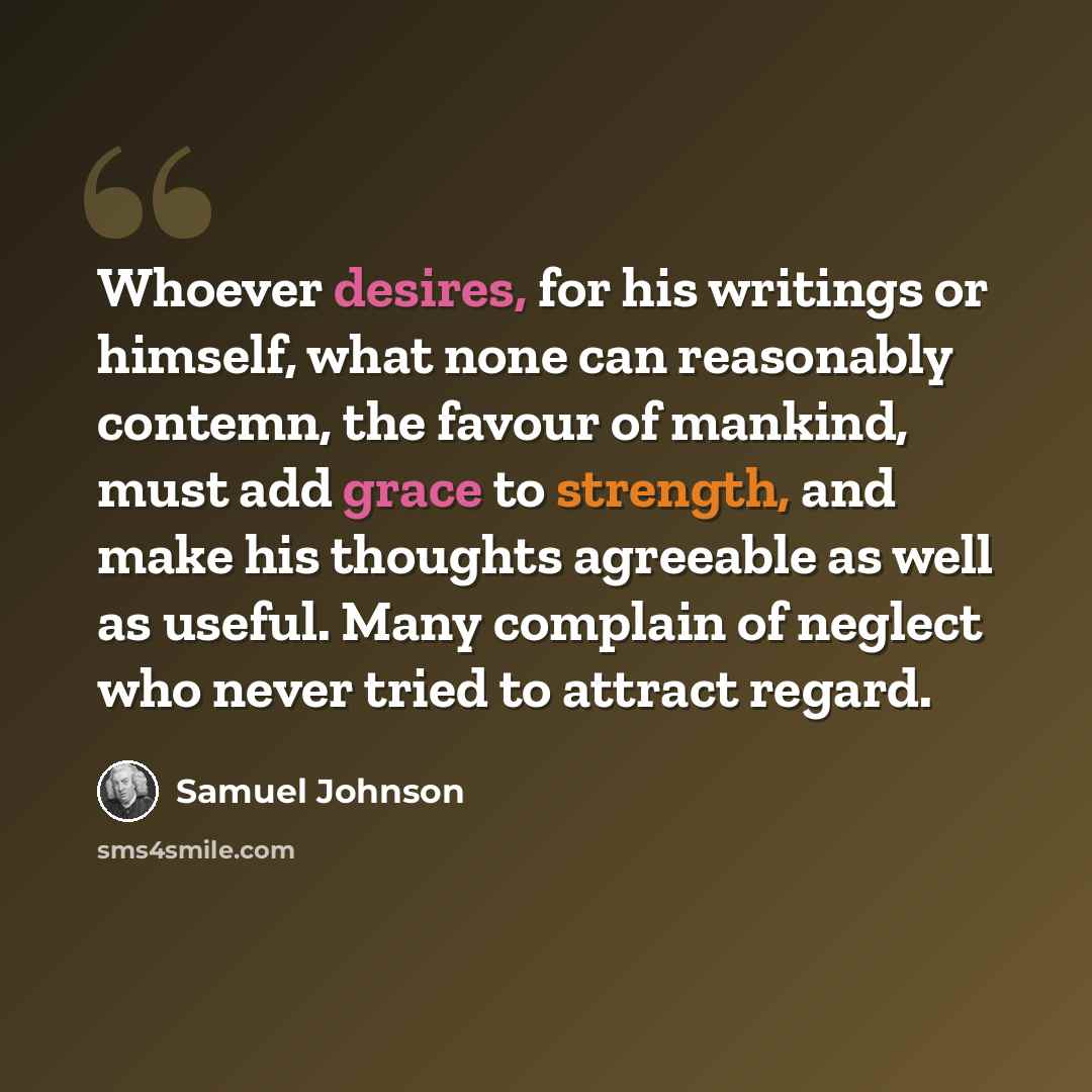“Whoever desires, for his writings or himself, what none can reasonably contemn, the favour of mankind, must add grace to strength, and make his thoughts agreeable as well as useful. Many complain of neglect who never tried to attract regard.” quote by Samuel Johnson