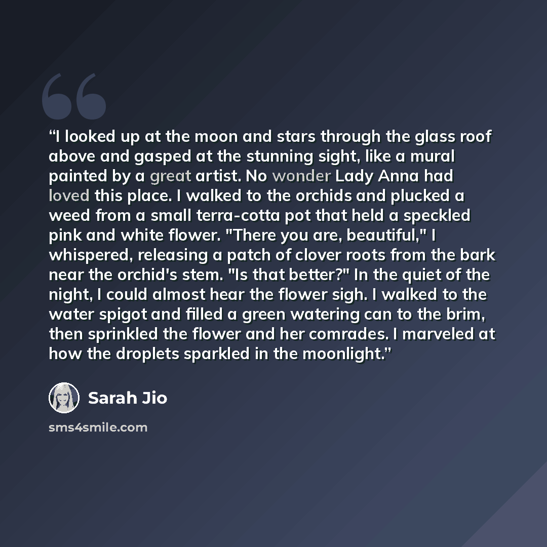 “I looked up at the moon and stars through the glass roof above and gasped at the stunning sight, like a mural painted by a great artist. No wonder Lady Anna had loved this place. I walked to the orchids and plucked a weed from a small terra-cotta pot that held a speckled pink and white flower…” quote by Sarah Jio