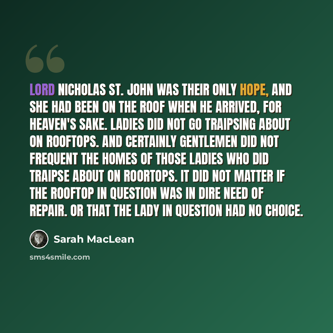 “Lord Nicholas St. John was their only hope, and she had been on the roof when he arrived, for heaven's sake. Ladies did not go traipsing about on rooftops. And certainly gentlemen did not frequent the homes of those ladies who did traipse about on roortops. It did not matter if the rooftop in…” quote by Sarah MacLean