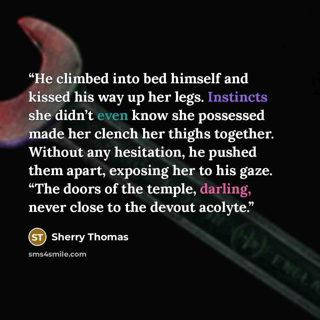 “He climbed into bed himself and kissed his way up her legs. Instincts she didn’t even know she possessed made her clench her thighs together. Without any hesitation, he pushed them apart, exposing her to his gaze. “The doors of the temple, darling, never close to the devout acolyte.” quote by Sherry Thomas
