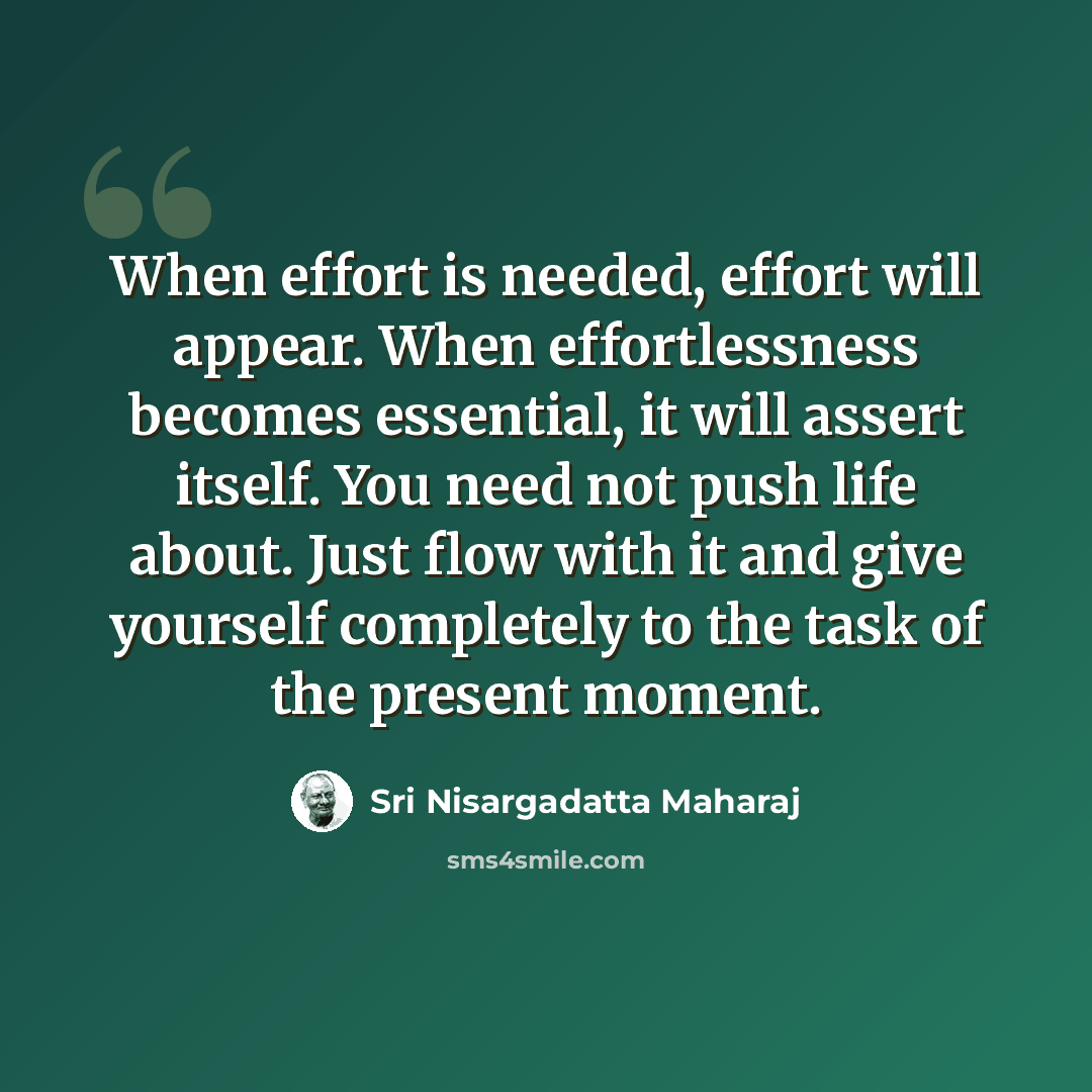 “When effort is needed, effort will appear. When effortlessness becomes essential, it will assert itself. You need not push life about. Just flow with it and give yourself completely to the task of the present moment.” quote by Sri Nisargadatta Maharaj
