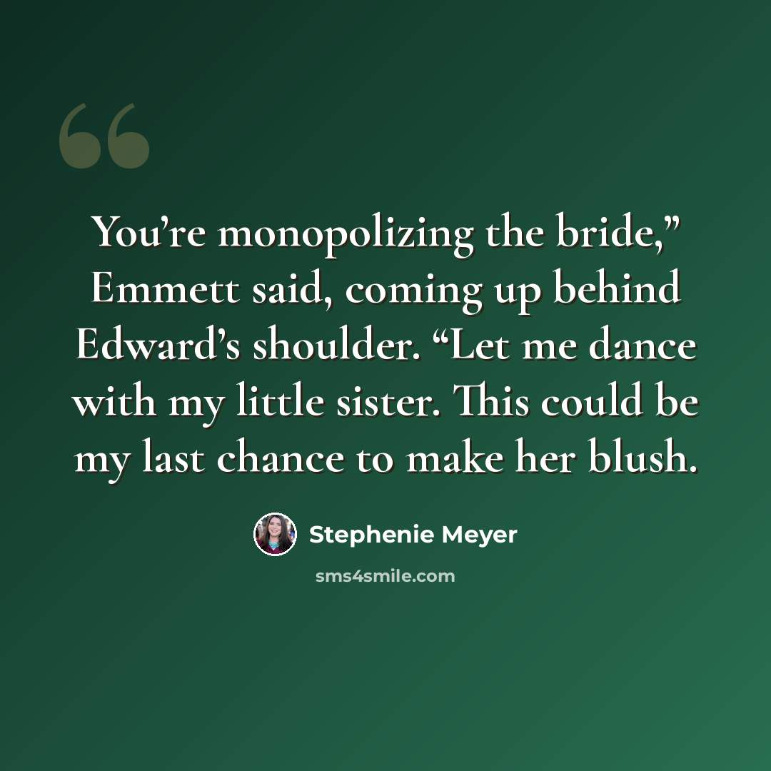 “You’re monopolizing the bride,” Emmett said, coming up behind Edward’s shoulder. “Let me dance with my little sister. This could be my last chance to make her blush.” quote by Stephenie Meyer