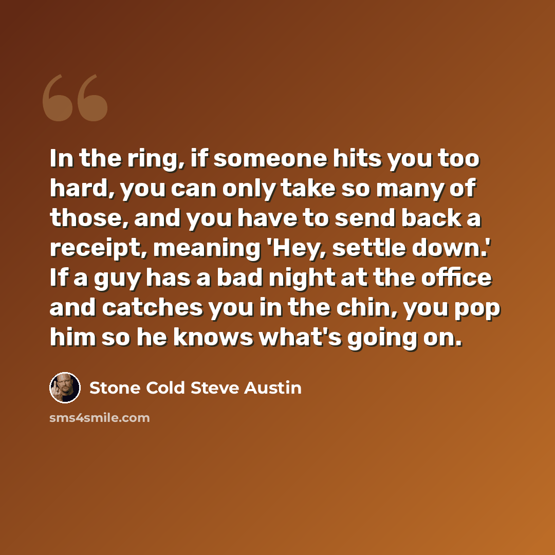“In the ring, if someone hits you too hard, you can only take so many of those, and you have to send back a receipt, meaning 'Hey, settle down.' If a guy has a bad night at the office and catches you in the chin, you pop him so he knows what's going on.” quote by Stone Cold Steve Austin
