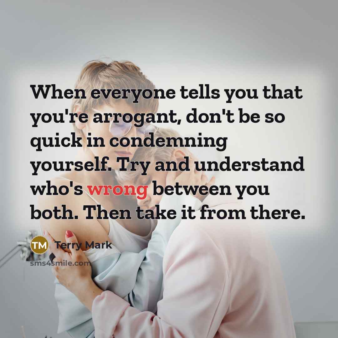 “When everyone tells you that you're arrogant, don't be so quick in condemning yourself. Try and understand who's wrong between you both. Then take it from there.” quote by Terry Mark
