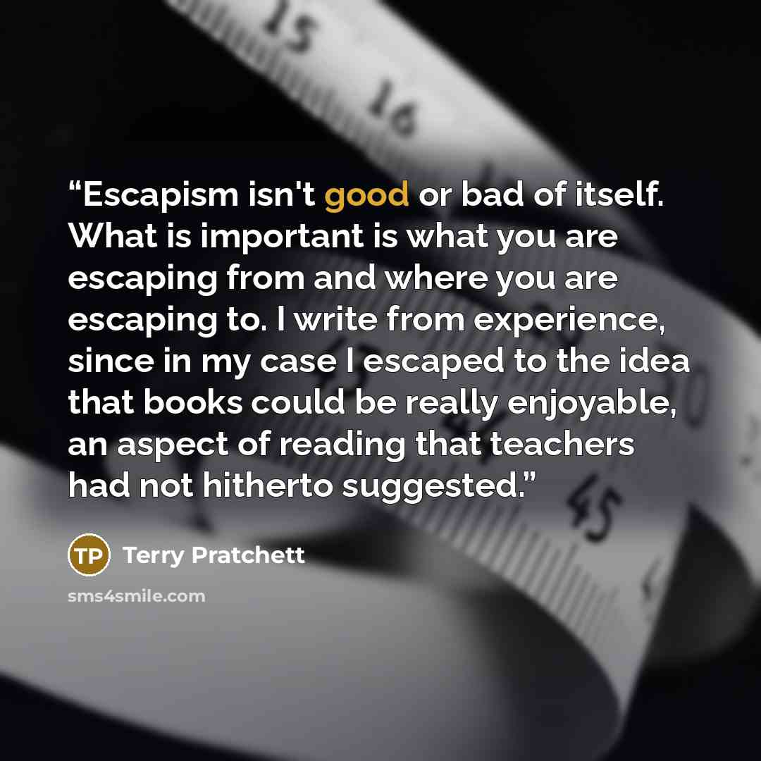 “Escapism isn't good or bad of itself. What is important is what you are escaping from and where you are escaping to. I write from experience, since in my case I escaped to the idea that books could be really enjoyable, an aspect of reading that teachers had not hitherto suggested.” quote by Terry Pratchett