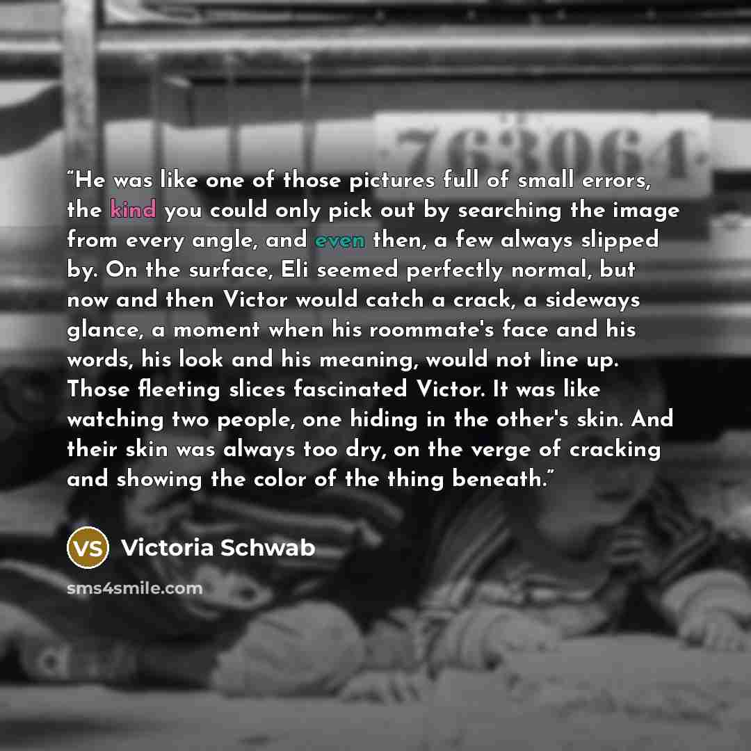“He was like one of those pictures full of small errors, the kind you could only pick out by searching the image from every angle, and even then, a few always slipped by. On the surface, Eli seemed perfectly normal, but now and then Victor would catch a crack, a sideways glance, a moment when his…” quote by Victoria Schwab