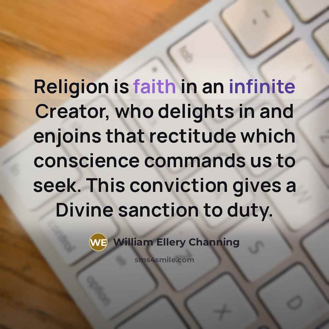 “Religion is faith in an infinite Creator, who delights in and enjoins that rectitude which conscience commands us to seek. This conviction gives a Divine sanction to duty.” quote by William Ellery Channing
