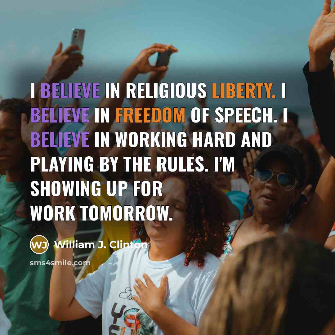 “I believe in religious liberty. I believe in freedom of speech. I believe in working hard and playing by the rules. I'm showing up for work tomorrow.” quote by William J. Clinton