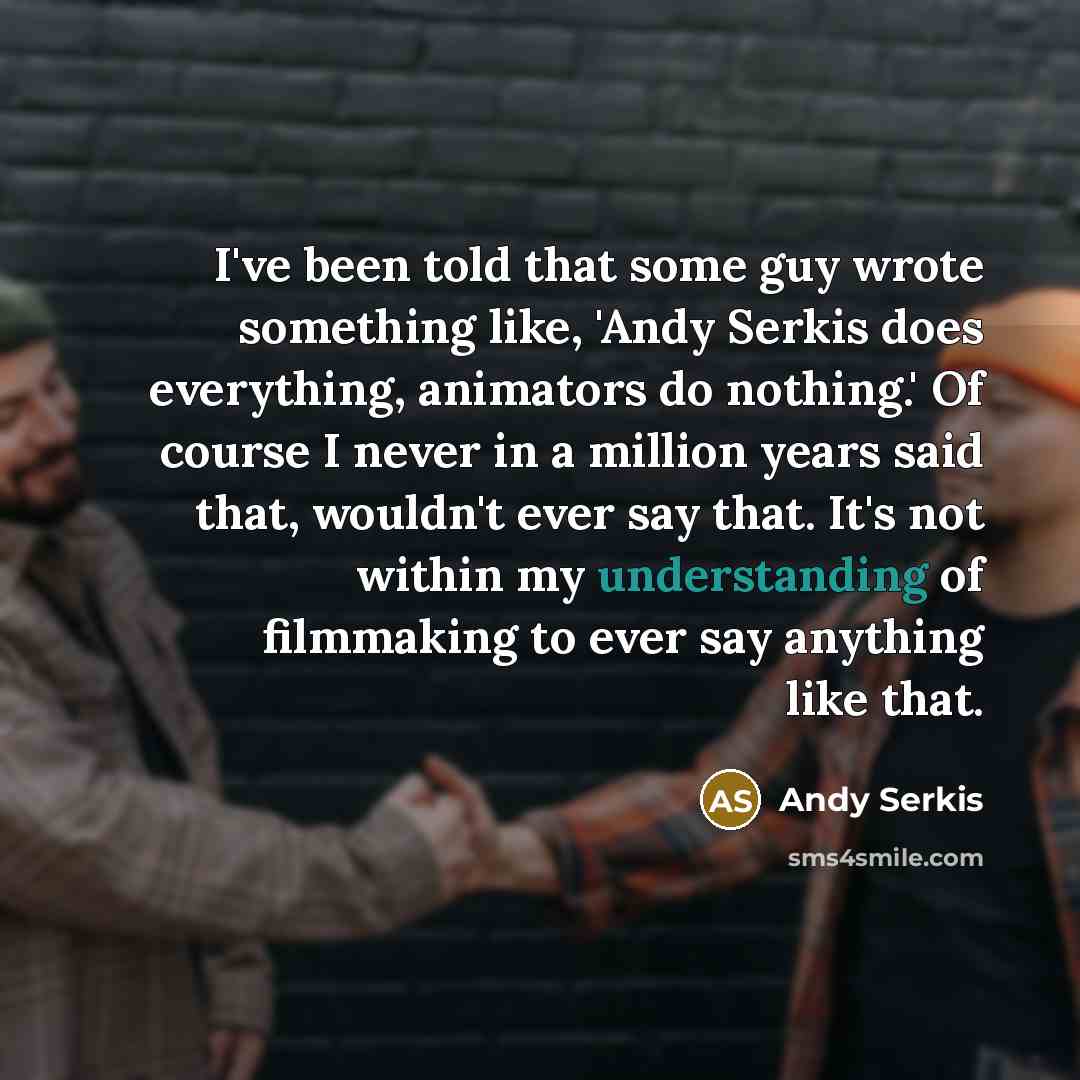 “I've been told that some guy wrote something like, 'Andy Serkis does everything, animators do nothing.' Of course I never in a million years said that, wouldn't ever say that. It's not within my understanding of filmmaking to ever say anything like that.” quote by Andy Serkis