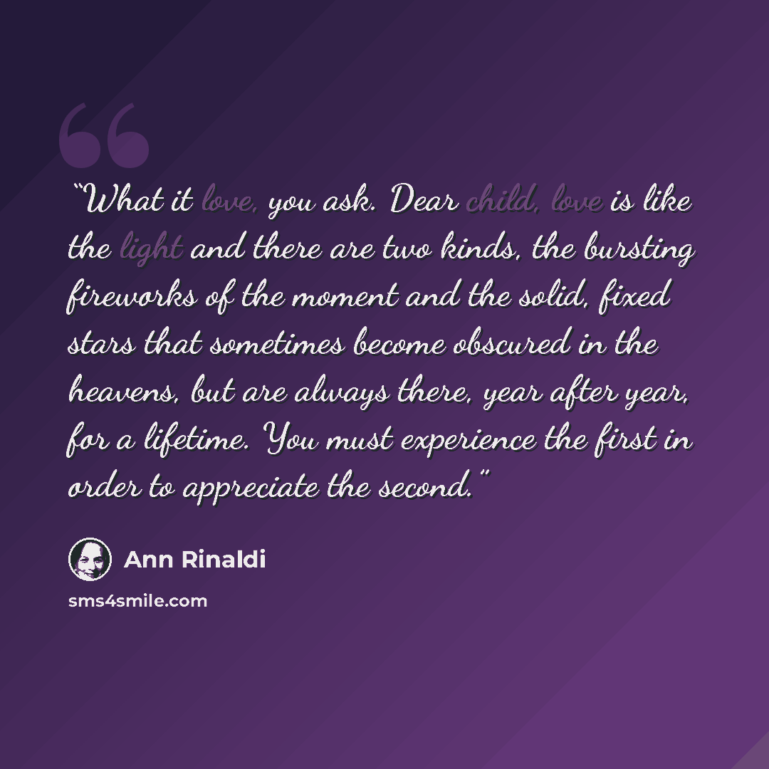 “What it love, you ask. Dear child, love is like the light and there are two kinds, the bursting fireworks of the moment and the solid, fixed stars that sometimes become obscured in the heavens, but are always there, year after year, for a lifetime. You must experience the first in order to…” quote by Ann Rinaldi