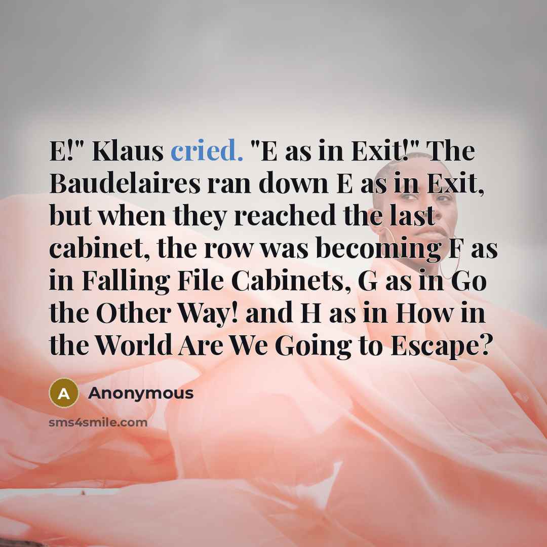 “E!" Klaus cried. "E as in Exit!" The Baudelaires ran down E as in Exit, but when they reached the last cabinet, the row was becoming F as in Falling File Cabinets, G as in Go the Other Way! and H as in How in the World Are We Going to Escape?” quote by Anonymous