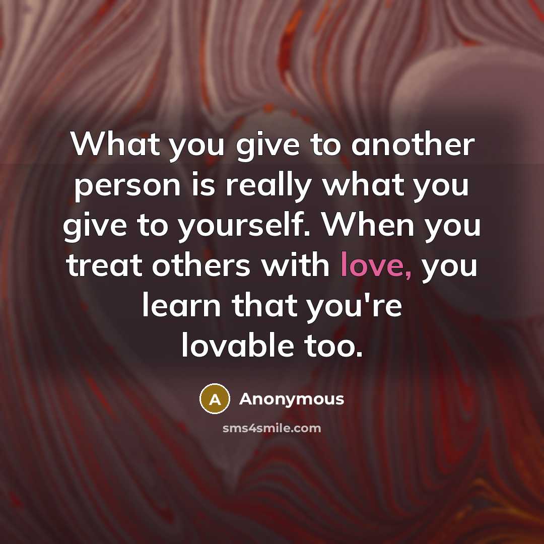 “What you give to another person is really what you give to yourself. When you treat others with love, you learn that you're lovable too.” quote by Anonymous